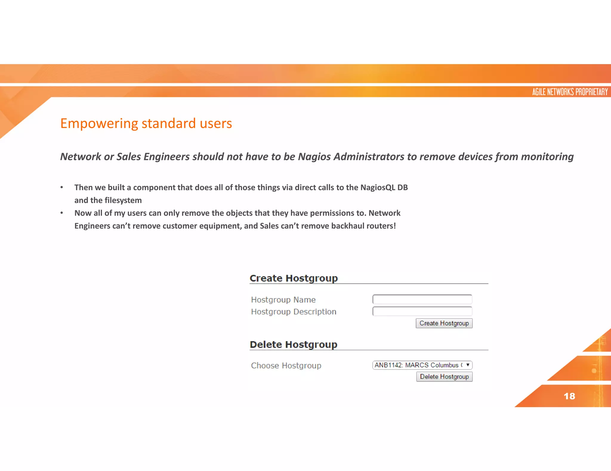 Empowering standard users
Network or Sales Engineers should not have to be Nagios Administrators to remove devices from monitoring
• Then we built a component that does all of those things via direct calls to the NagiosQL DB
and the filesystem
• Now all of my users can only remove the objects that they have permissions to. Network
Engineers can’t remove customer equipment, and Sales can’t remove backhaul routers!
18
 