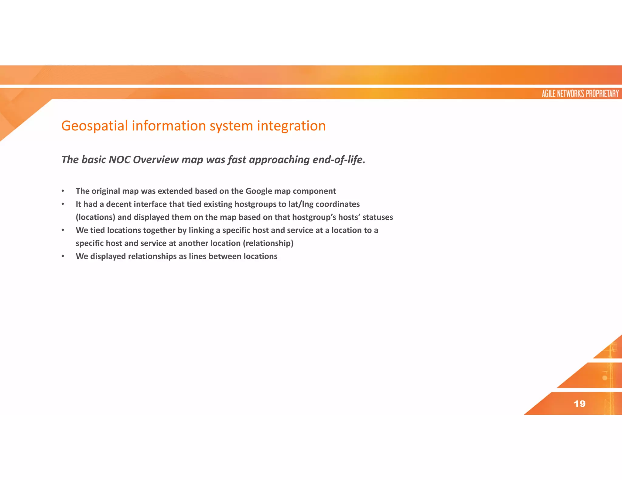 Geospatial information system integration
The basic NOC Overview map was fast approaching end-of-life.
• The original map was extended based on the Google map component
• It had a decent interface that tied existing hostgroups to lat/lng coordinates
(locations) and displayed them on the map based on that hostgroup’s hosts’ statuses
• We tied locations together by linking a specific host and service at a location to a
specific host and service at another location (relationship)
• We displayed relationships as lines between locations
19
 