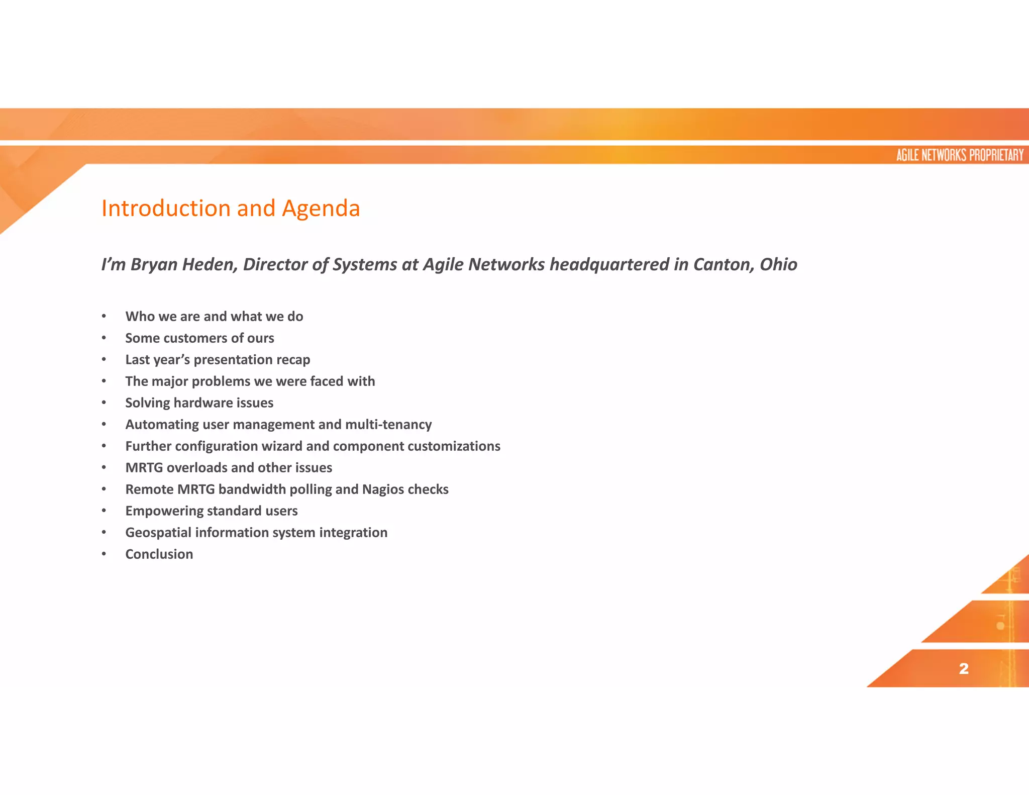 Introduction and Agenda
I’m Bryan Heden, Director of Systems at Agile Networks headquartered in Canton, Ohio
• Who we are and what we do
• Some customers of ours
• Last year’s presentation recap
• The major problems we were faced with
• Solving hardware issues
• Automating user management and multi-tenancy
• Further configuration wizard and component customizations
• MRTG overloads and other issues
• Remote MRTG bandwidth polling and Nagios checks
• Empowering standard users
• Geospatial information system integration
• Conclusion
2
 