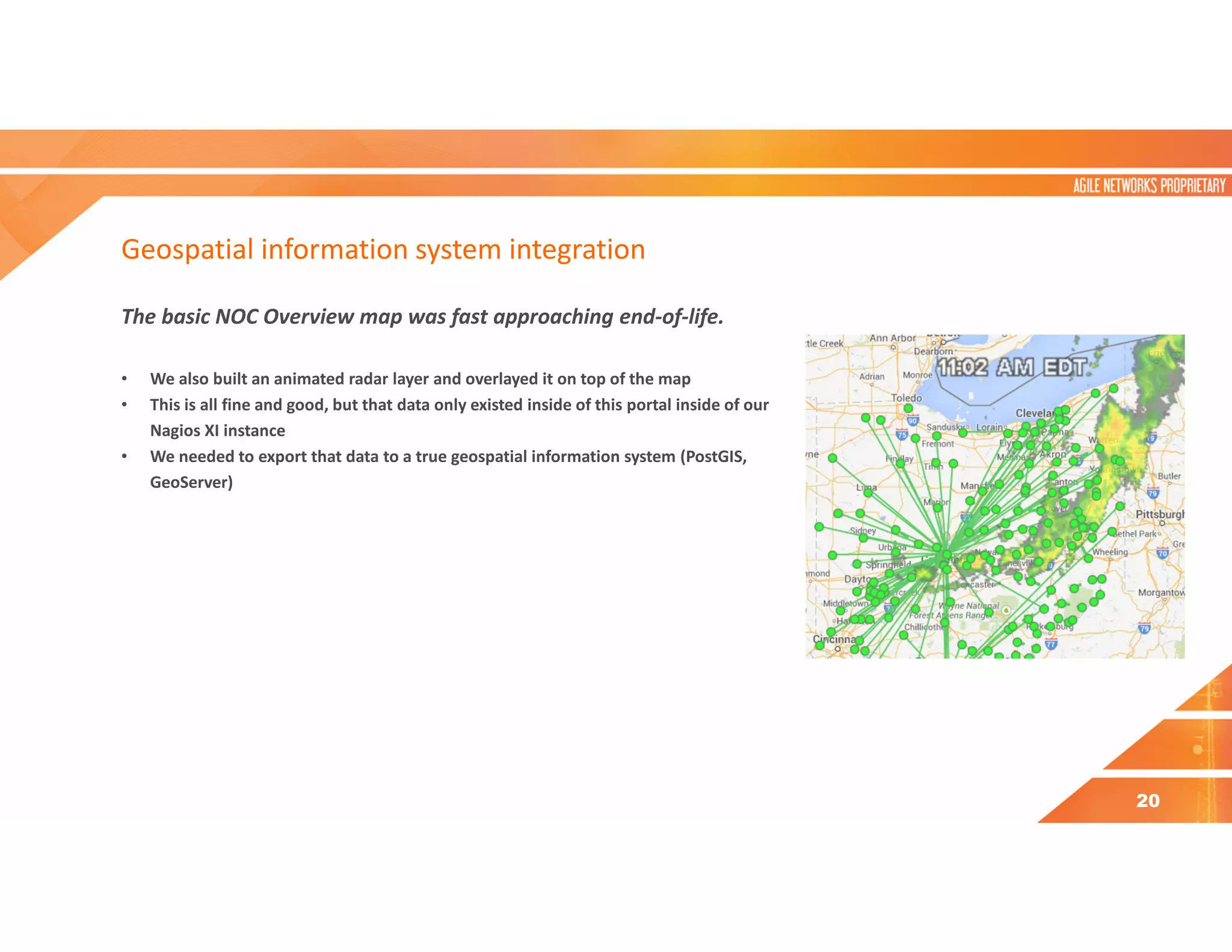 Geospatial information system integration
The basic NOC Overview map was fast approaching end-of-life.
• We also built an animated radar layer and overlayed it on top of the map
• This is all fine and good, but that data only existed inside of this portal inside of our
Nagios XI instance
• We needed to export that data to a true geospatial information system (PostGIS,
GeoServer)
20
 