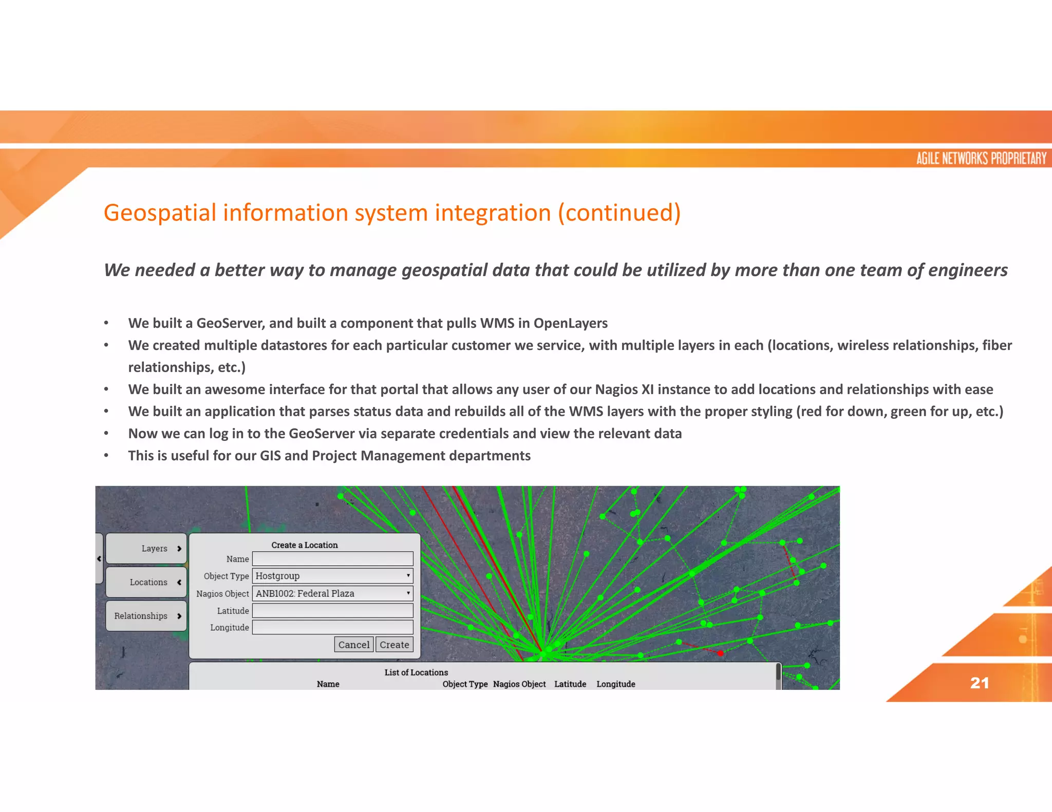 Geospatial information system integration (continued)
We needed a better way to manage geospatial data that could be utilized by more than one team of engineers
• We built a GeoServer, and built a component that pulls WMS in OpenLayers
• We created multiple datastores for each particular customer we service, with multiple layers in each (locations, wireless relationships, fiber
relationships, etc.)
• We built an awesome interface for that portal that allows any user of our Nagios XI instance to add locations and relationships with ease
• We built an application that parses status data and rebuilds all of the WMS layers with the proper styling (red for down, green for up, etc.)
• Now we can log in to the GeoServer via separate credentials and view the relevant data
• This is useful for our GIS and Project Management departments
21
 