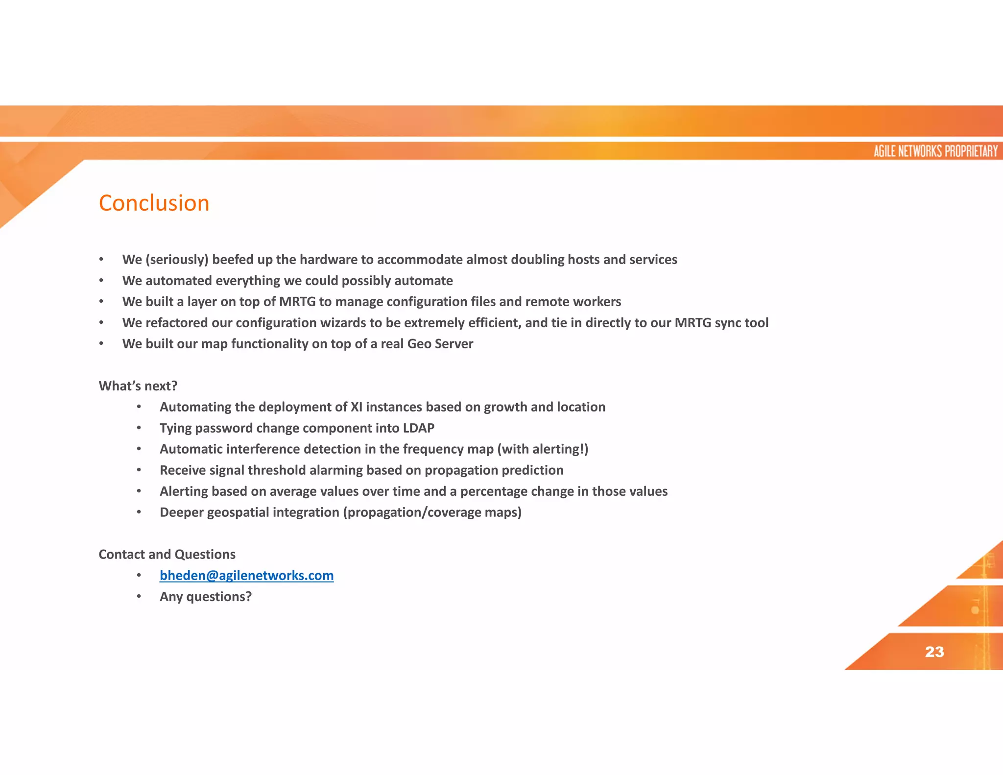 Conclusion
• We (seriously) beefed up the hardware to accommodate almost doubling hosts and services
• We automated everything we could possibly automate
• We built a layer on top of MRTG to manage configuration files and remote workers
• We refactored our configuration wizards to be extremely efficient, and tie in directly to our MRTG sync tool
• We built our map functionality on top of a real Geo Server
What’s next?
• Automating the deployment of XI instances based on growth and location
• Tying password change component into LDAP
• Automatic interference detection in the frequency map (with alerting!)
• Receive signal threshold alarming based on propagation prediction
• Alerting based on average values over time and a percentage change in those values
• Deeper geospatial integration (propagation/coverage maps)
Contact and Questions
• bheden@agilenetworks.com
• Any questions?
23
 