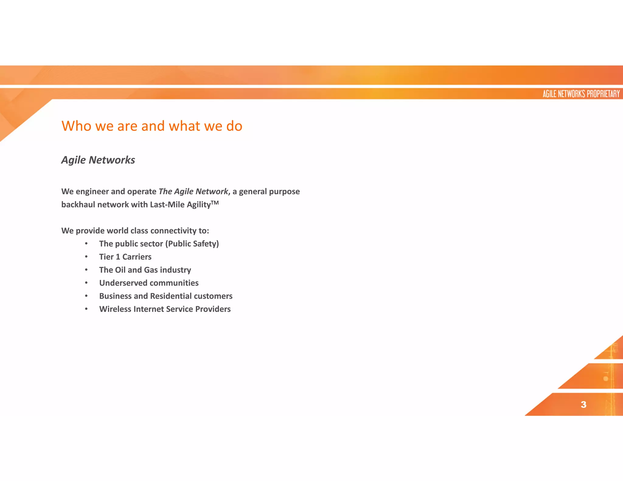 Who we are and what we do
Agile Networks
We engineer and operate The Agile Network, a general purpose
backhaul network with Last-Mile AgilityTM
We provide world class connectivity to:
• The public sector (Public Safety)
• Tier 1 Carriers
• The Oil and Gas industry
• Underserved communities
• Business and Residential customers
• Wireless Internet Service Providers
3
 
