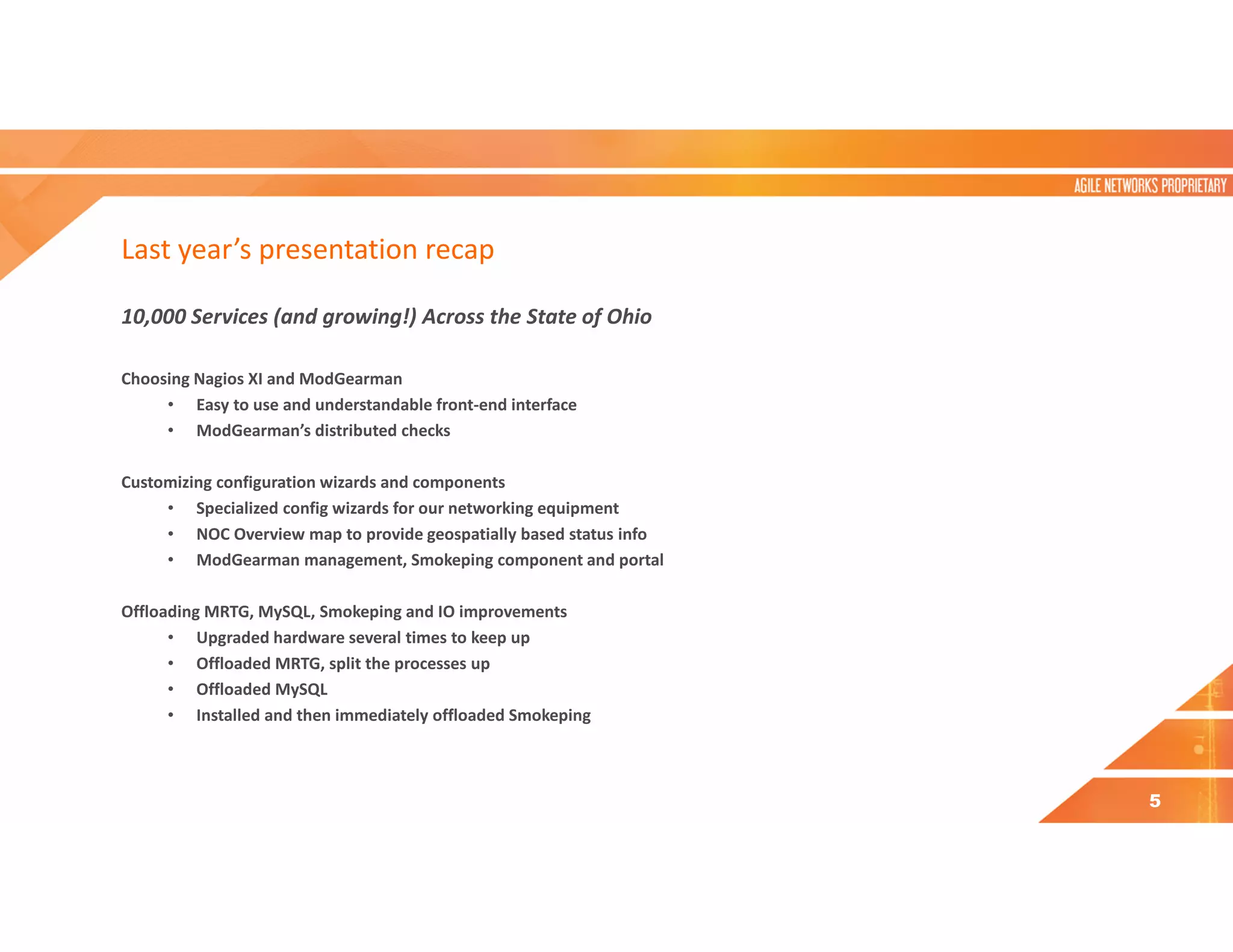 Last year’s presentation recap
10,000 Services (and growing!) Across the State of Ohio
Choosing Nagios XI and ModGearman
• Easy to use and understandable front-end interface
• ModGearman’s distributed checks
Customizing configuration wizards and components
• Specialized config wizards for our networking equipment
• NOC Overview map to provide geospatially based status info
• ModGearman management, Smokeping component and portal
Offloading MRTG, MySQL, Smokeping and IO improvements
• Upgraded hardware several times to keep up
• Offloaded MRTG, split the processes up
• Offloaded MySQL
• Installed and then immediately offloaded Smokeping
5
 