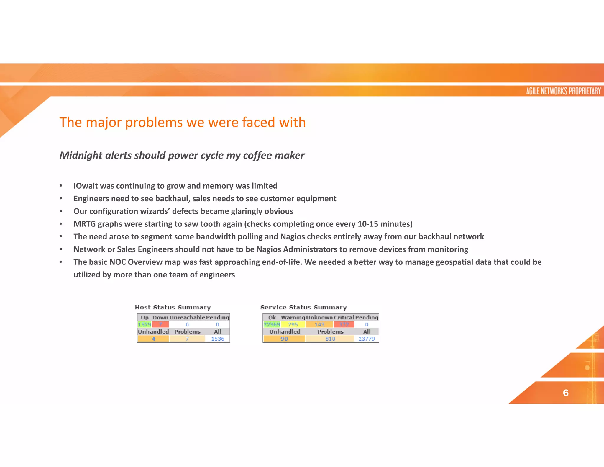 The major problems we were faced with
Midnight alerts should power cycle my coffee maker
• IOwait was continuing to grow and memory was limited
• Engineers need to see backhaul, sales needs to see customer equipment
• Our configuration wizards’ defects became glaringly obvious
• MRTG graphs were starting to saw tooth again (checks completing once every 10-15 minutes)
• The need arose to segment some bandwidth polling and Nagios checks entirely away from our backhaul network
• Network or Sales Engineers should not have to be Nagios Administrators to remove devices from monitoring
• The basic NOC Overview map was fast approaching end-of-life. We needed a better way to manage geospatial data that could be
utilized by more than one team of engineers
6
 