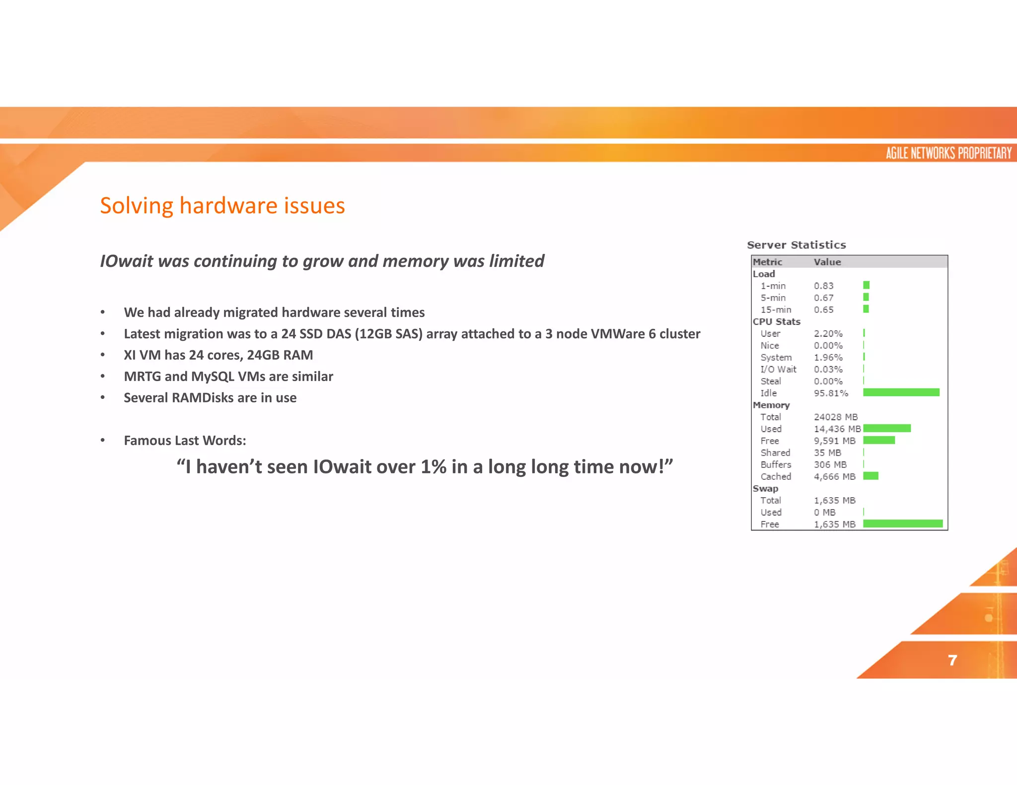 Solving hardware issues
IOwait was continuing to grow and memory was limited
• We had already migrated hardware several times
• Latest migration was to a 24 SSD DAS (12GB SAS) array attached to a 3 node VMWare 6 cluster
• XI VM has 24 cores, 24GB RAM
• MRTG and MySQL VMs are similar
• Several RAMDisks are in use
• Famous Last Words:
“I haven’t seen IOwait over 1% in a long long time now!”
7
 