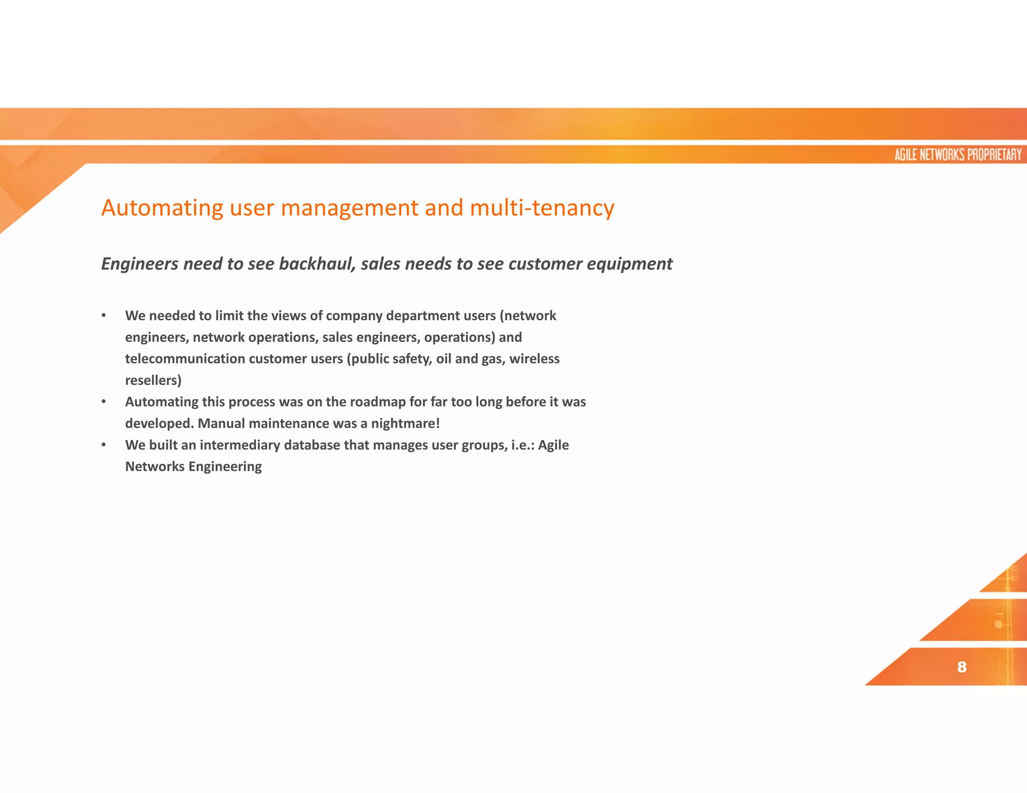 Automating user management and multi-tenancy
Engineers need to see backhaul, sales needs to see customer equipment
• We needed to limit the views of company department users (network
engineers, network operations, sales engineers, operations) and
telecommunication customer users (public safety, oil and gas, wireless
resellers)
• Automating this process was on the roadmap for far too long before it was
developed. Manual maintenance was a nightmare!
• We built an intermediary database that manages user groups, i.e.: Agile
Networks Engineering
8
 