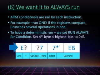 (6) We want it to ALWAYS run
• ARM conditionals are ran by each instruction.
• For example –run ONLY if the registers compare.
Crunches several operations in one.
• To have a deterministic run – we set RUN ALWAYS
for Condition. Set 4th byte 4-highest-bits to 0xE.
?7?? ?? EB
OperandRsrc RdestOpCodeCond *
7*E?
 