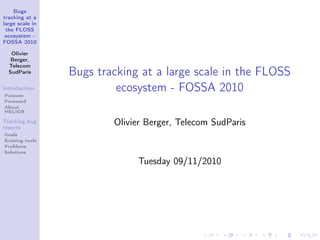 Bugs
tracking at a
large scale in
the FLOSS
ecosystem -
FOSSA 2010
Olivier
Berger,
Telecom
SudParis
Introduction
Purpose
Foreword
About
HELIOS
Tracking bug
reports
Goals
Existing tools
Problems
Solutions
Bugs tracking at a large scale in the FLOSS
ecosystem - FOSSA 2010
Olivier Berger, Telecom SudParis
Tuesday 09/11/2010
 