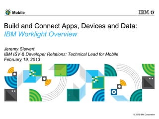 © 2012 IBM Corporation
Mobile
Build and Connect Apps, Devices and Data:
IBM Worklight Overview
Jeremy Siewert
IBM ISV & Developer Relations: Technical Lead for Mobile
February 19, 2013
 