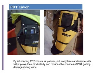 PDT Cover
By introducing PDT covers for pickers, put away team and shippers its
will improve their productivity and reduces the chances of PDT getting
damage during work.
 