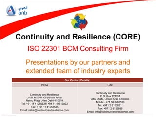 ANB Confidential
Continuity and Resilience (CORE)
ISO 22301 BCM Consulting Firm
Presentations by our partners and
extended team of industry experts
Our Contact Details:
INDIA UAE
Continuity and Resilience
Level 15,Eros Corporate Tower
Nehru Place ,New Delhi-110019
Tel: +91 11 41055534/ +91 11 41613033
Fax: ++91 11 41055535
Email: neha@continuityandresilience.com
Continuity and Resilience
P. O. Box 127557
Abu Dhabi, United Arab Emirates
Mobile:+971 50 8460530
Tel: +971 2 8152831
Fax: +971 2 8152888
Email: info@continuityandresilience.com
 