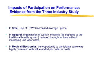 Impacts of Participation on Performance: Evidence from the Three Industry Study In S teel , use of HPWO increased average uptime In  Apparel , organization of work in modules (as opposed to the traditional bundle system) reduced throughput time without increasing unit labor costs. In  Medical Electronics , the opportunity to participate scale was highly correlated with value added per dollar of costs.  