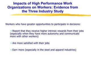 Impacts of High Performance Work Organizations on Workers: Evidence from the Three Industry Study Workers who have greater opportunities to participate in decisions: Report that they receive higher intrinsic rewards from their jobs (especially when they have more autonomy and communicate more with other workers) Are more satisfied with their jobs Earn more (especially in the steel and apparel industries) 