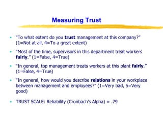 Measuring Trust “ To what extent do you  trust  management at this company?” (1=Not at all, 4=To a great extent) “ Most of the time, supervisors in this department treat workers  fairly .” (1=False, 4=True) “ In general, top management treats workers at this plant  fairly .” (1=False, 4=True) “ In general, how would you describe  relations  in your workplace between management and employees?” (1=Very bad, 5=Very good) TRUST SCALE: Reliability (Cronbach’s Alpha) = .79 