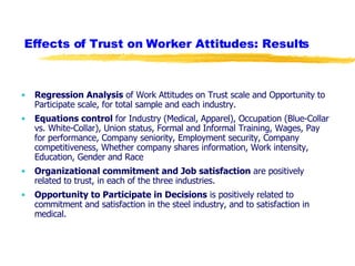 Effects of Trust on Worker Attitudes: Results Regression Analysis  of Work Attitudes on Trust scale and Opportunity to Participate scale, for total sample and each industry. Equations control  for Industry (Medical, Apparel), Occupation (Blue-Collar vs. White-Collar), Union status, Formal and Informal Training, Wages, Pay for performance, Company seniority, Employment security, Company competitiveness, Whether company shares information, Work intensity, Education, Gender and Race Organizational commitment and Job satisfaction  are positively related to trust, in each of the three industries. Opportunity to Participate in Decisions  is positively related to commitment and satisfaction in the steel industry, and to satisfaction in medical. 