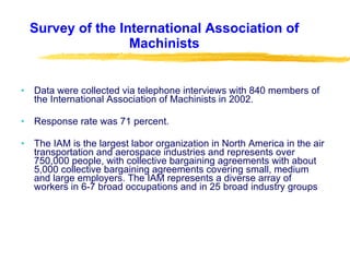 Survey of the International Association of Machinists Data were collected via telephone interviews with 840 members of the International Association of Machinists in 2002. Response rate was 71 percent. The IAM is the largest labor organization in North America in the air transportation and aerospace industries and represents over 750,000 people, with collective bargaining agreements with about 5,000 collective bargaining agreements covering small, medium and large employers. The IAM represents a diverse array of workers in 6-7 broad occupations and in 25 broad industry groups  