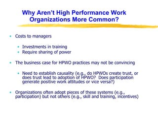 Why Aren’t High Performance Work Organizations More Common? Costs to managers Investments in training Require sharing of power The business case for HPWO practices may not be convincing Need to establish causality (e.g., do HPWOs create trust, or does trust lead to adoption of HPWO?  Does participation generate positive work attitudes or vice versa?) Organizations often adopt pieces of these systems (e.g., participation) but not others (e.g., skill and training, incentives) 