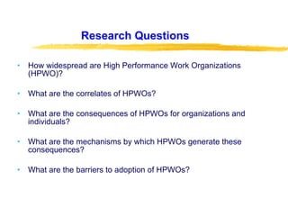 Research Questions How widespread are High Performance Work Organizations (HPWO)? What are the correlates of HPWOs? What are the consequences of HPWOs for organizations and individuals? What are the mechanisms by which HPWOs generate these consequences? What are the barriers to adoption of HPWOs? 