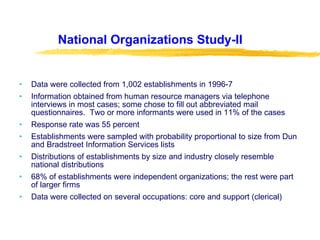 National Organizations Study-II Data were collected from 1,002 establishments in 1996-7 Information obtained from human resource managers via telephone interviews in most cases; some chose to fill out abbreviated mail questionnaires.  Two or more informants were used in 11% of the cases Response rate was 55 percent Establishments were sampled with probability proportional to size from Dun and Bradstreet Information Services lists Distributions of establishments by size and industry closely resemble national distributions 68% of establishments were independent organizations; the rest were part of larger firms Data were collected on several occupations: core and support (clerical) 