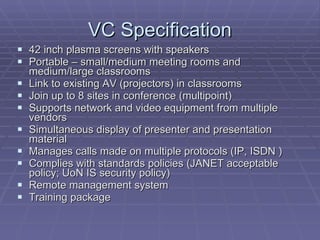 VC Specification 42 inch plasma screens with speakers Portable – small/medium meeting rooms and medium/large classrooms Link to existing AV (projectors) in classrooms Join up to 8 sites in conference (multipoint) Supports network and video equipment from multiple vendors Simultaneous display of presenter and presentation material Manages calls made on multiple protocols (IP, ISDN ) Complies with standards policies (JANET acceptable policy; UoN IS security policy) Remote management system Training package 