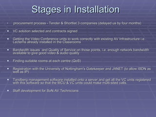 Stages in Installation  procurement process - Tender & Shortlist 3 companies (delayed us by four months) VC solution selected and contracts signed Getting the Video Conference units to work correctly with existing AV Infrastructure i.e. Lecterns already installed in the Classrooms Bandwidth issues  and Quality of Service on those points, i.e. enough network bandwidth available to give good video & audio quality  Finding suitable rooms at each centre (QoS) Registration with the University of Nottingham's Gatekeeper and JANET (to allow ISDN as well as IP) Tandberg management software installed onto a server and get all the VC units registered with this software so that the MCU & VC units could make multi-sited calls. Staff development for SoN AV Technicians 