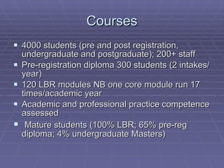 Courses 4000 students (pre and post registration, undergraduate and postgraduate); 200+ staff Pre-registration diploma 300 students (2 intakes/year) 120 LBR modules NB one core module run 17 times/academic year Academic and professional practice competence assessed Mature students (100% LBR; 65% pre-reg diploma; 4% undergraduate Masters) 