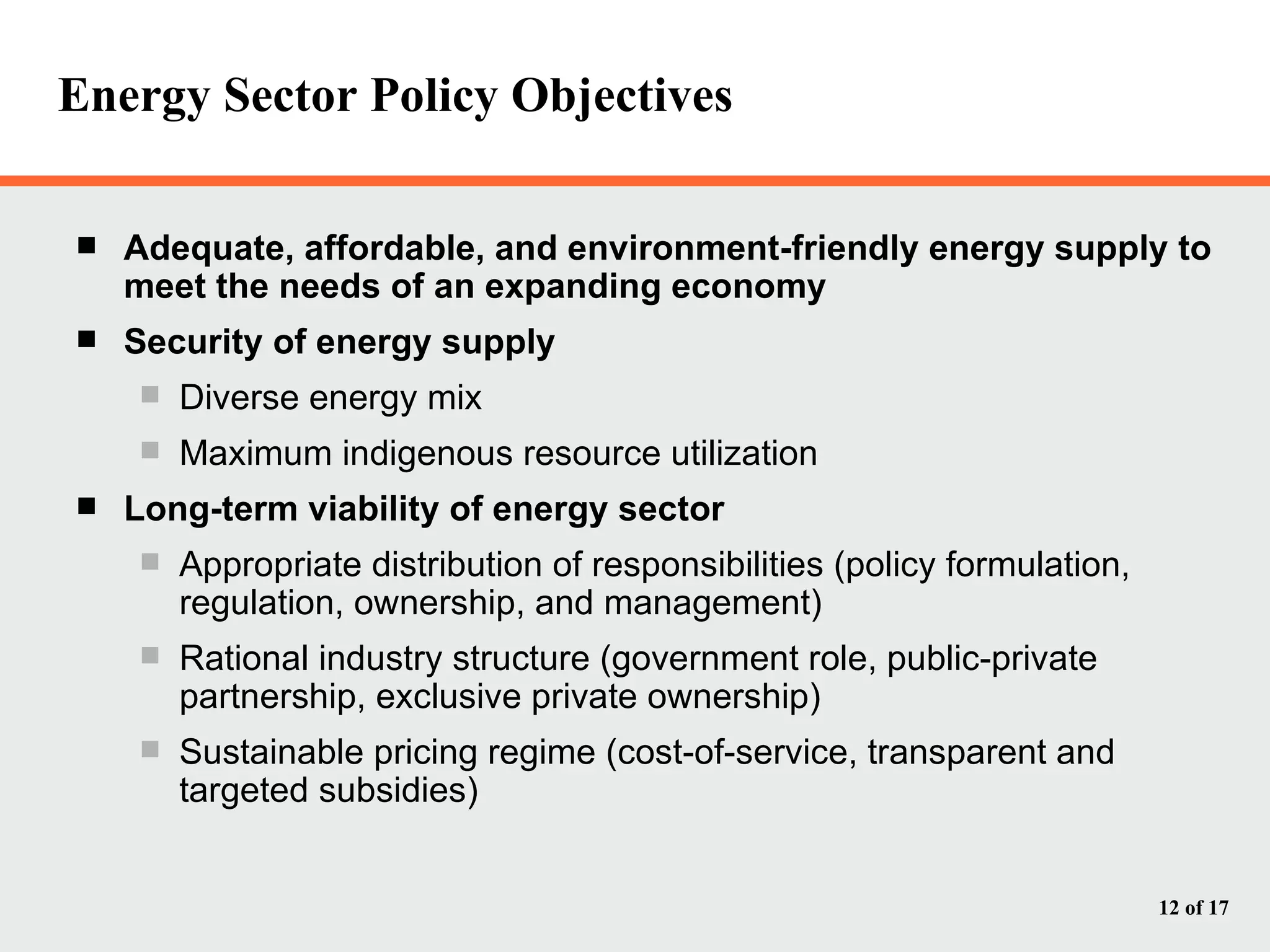 Energy Sector Policy Objectives Adequate, affordable, and environment-friendly energy supply to meet the needs of an expanding economy Security of energy supply Diverse energy mix Maximum indigenous resource utilization Long-term viability of energy sector Appropriate distribution of responsibilities (policy formulation, regulation, ownership, and management) Rational industry structure (government role, public-private partnership, exclusive private ownership) Sustainable pricing regime (cost-of-service, transparent and targeted subsidies) 
