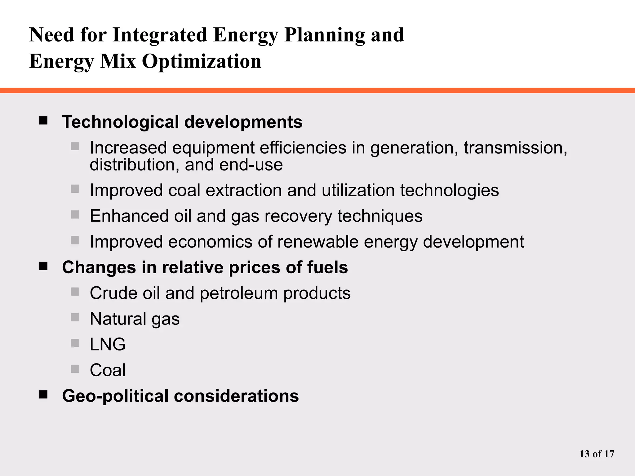 Need for Integrated Energy Planning and  Energy Mix Optimization Technological developments Increased equipment efficiencies in generation, transmission, distribution, and end-use Improved coal extraction and utilization technologies Enhanced oil and gas recovery techniques Improved economics of renewable energy development Changes in relative prices of fuels Crude oil and petroleum products Natural gas LNG Coal Geo-political considerations 