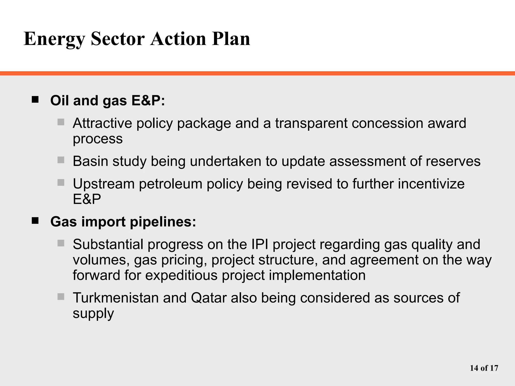 Energy Sector Action Plan Oil and gas E&P: Attractive policy package and a transparent concession award process Basin study being undertaken to update assessment of reserves Upstream petroleum policy being revised to further incentivize E&P Gas import pipelines:  Substantial progress on the IPI project regarding gas quality and volumes, gas pricing, project structure, and agreement on the way forward for expeditious project implementation Turkmenistan and Qatar also being considered as sources of supply 