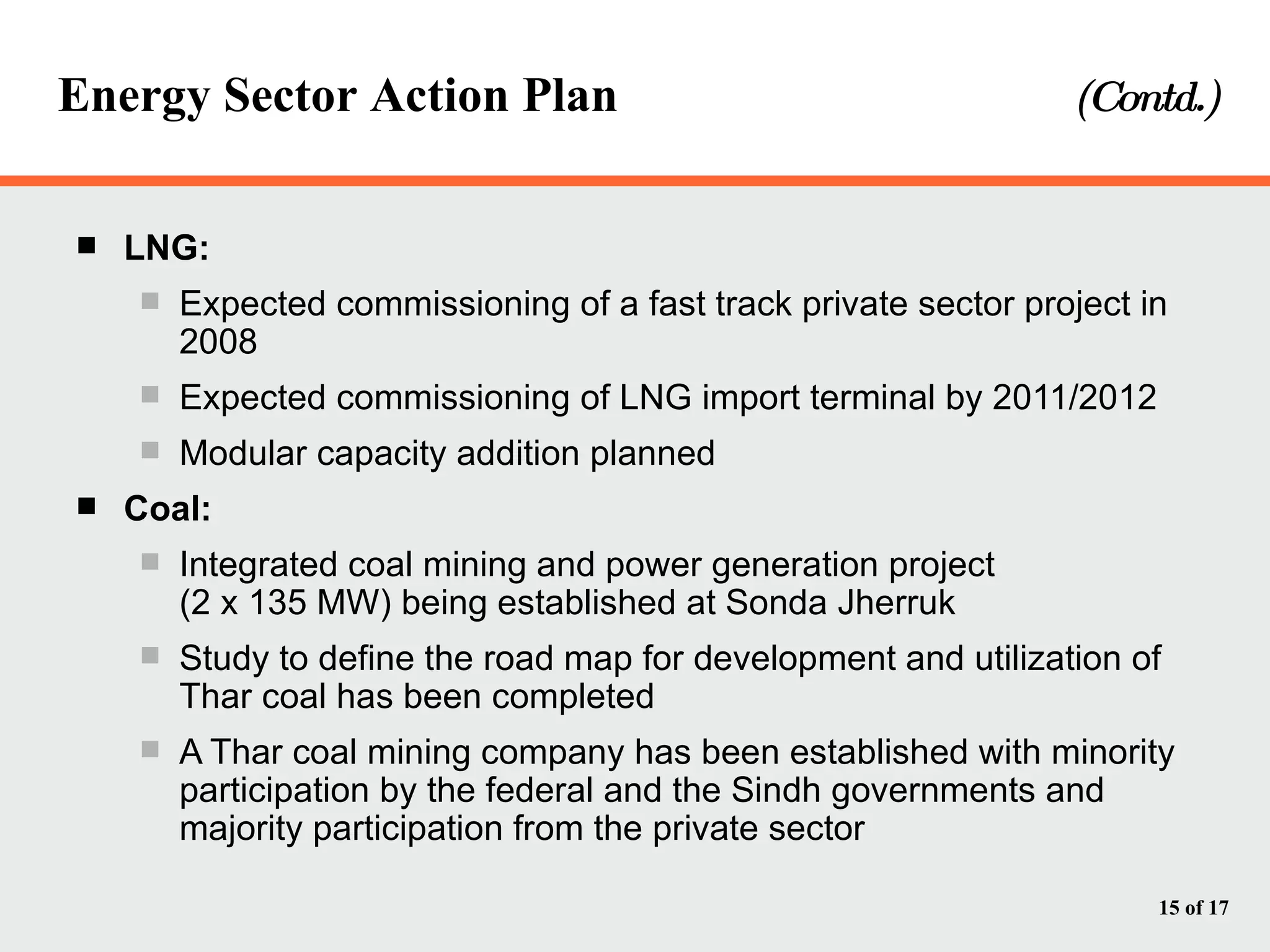 Energy Sector Action Plan    (Contd.) LNG: Expected commissioning of a fast track private sector project in 2008 Expected commissioning of LNG import terminal by 2011/2012 Modular capacity addition planned Coal: Integrated coal mining and power generation project  (2 x 135 MW) being established at Sonda Jherruk Study to define the road map for development and utilization of Thar coal has been completed A Thar coal mining company has been established with minority participation by the federal and the Sindh governments and majority participation from the private sector 
