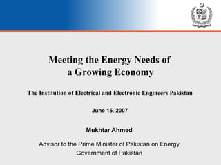 Meeting the Energy Needs of  a Growing Economy Mukhtar Ahmed Advisor to the Prime Minister of Pakistan on Energy Government of Pakistan The Institution of Electrical and Electronic Engineers Pakistan June 15, 2007 