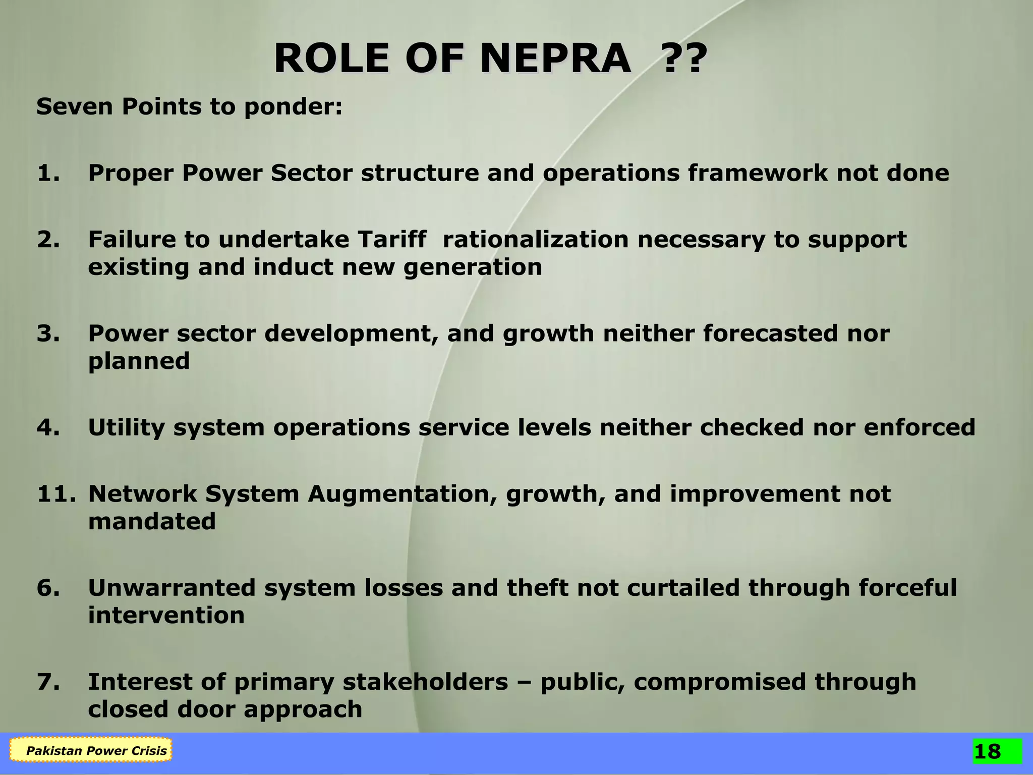 ROLE OF NEPRA  ?? Seven Points to ponder: 1. Proper Power Sector structure and operations framework not done 2. Failure to undertake Tariff  rationalization necessary to support existing and induct new generation 3. Power sector development, and growth neither forecasted nor planned 4. Utility system operations service levels neither checked nor enforced Network System Augmentation, growth, and improvement not mandated 6. Unwarranted system losses and theft not curtailed through forceful intervention 7. Interest of primary stakeholders – public, compromised through closed door approach 