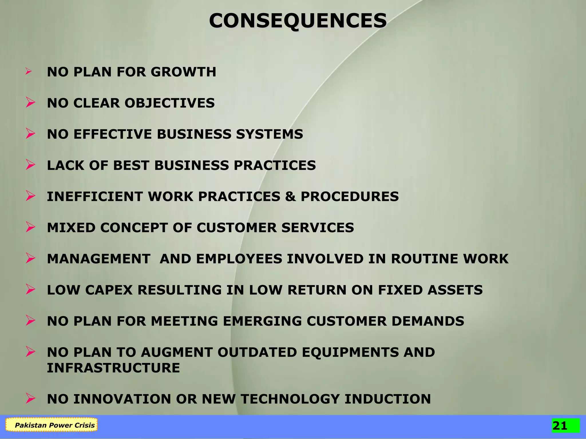 NO PLAN FOR GROWTH NO CLEAR OBJECTIVES NO EFFECTIVE BUSINESS SYSTEMS LACK OF BEST BUSINESS PRACTICES INEFFICIENT WORK PRACTICES & PROCEDURES MIXED CONCEPT OF CUSTOMER SERVICES MANAGEMENT  AND EMPLOYEES INVOLVED IN ROUTINE WORK LOW CAPEX RESULTING IN LOW RETURN ON FIXED ASSETS NO PLAN FOR MEETING EMERGING CUSTOMER DEMANDS NO PLAN TO AUGMENT OUTDATED EQUIPMENTS AND INFRASTRUCTURE NO INNOVATION OR NEW TECHNOLOGY INDUCTION CONSEQUENCES 
