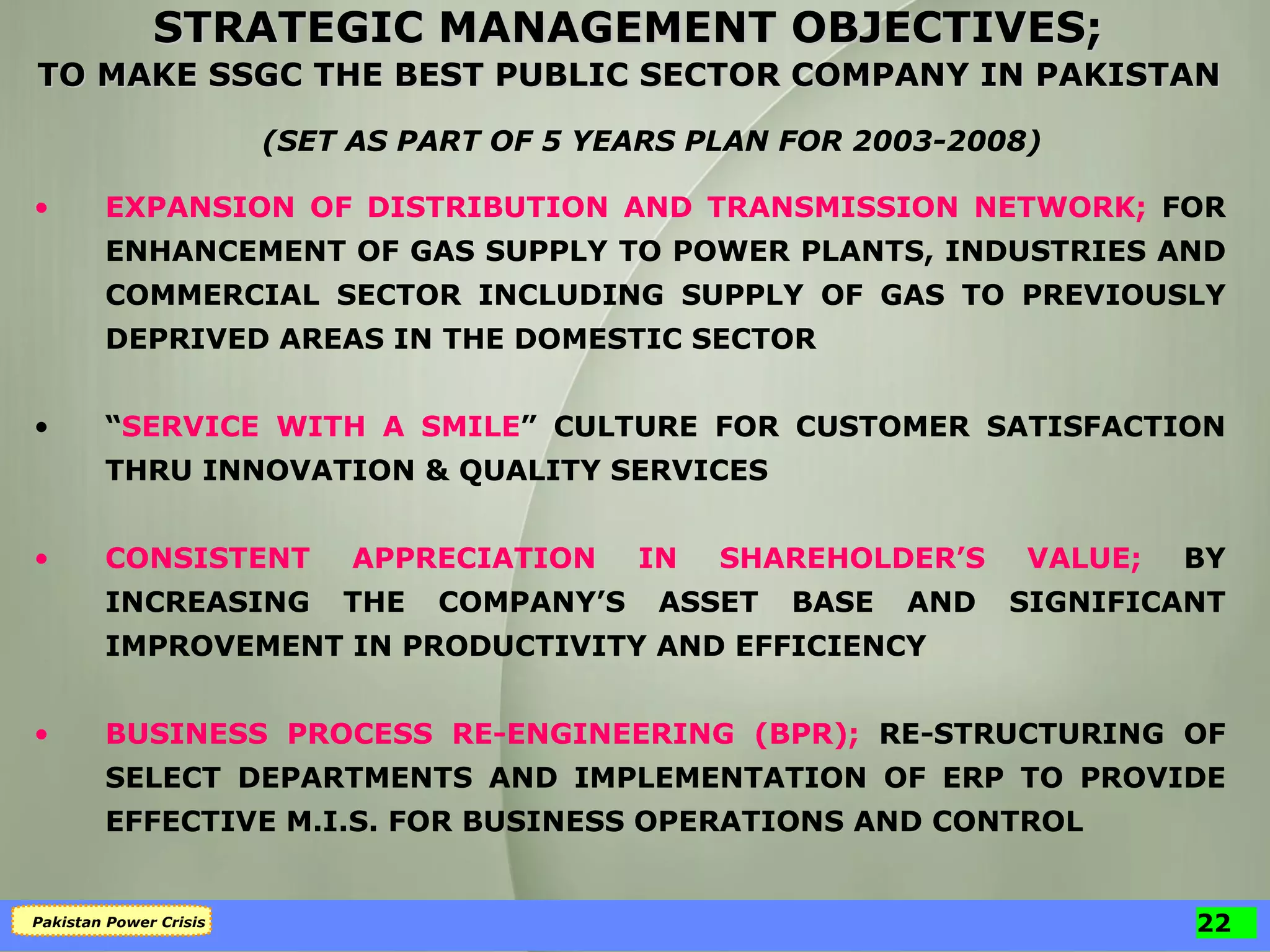 STRATEGIC MANAGEMENT OBJECTIVES;  TO MAKE SSGC THE BEST PUBLIC SECTOR COMPANY IN PAKISTAN   (SET AS PART OF 5 YEARS PLAN FOR 2003-2008) EXPANSION OF DISTRIBUTION AND TRANSMISSION NETWORK;   FOR ENHANCEMENT OF GAS SUPPLY TO POWER PLANTS, INDUSTRIES AND COMMERCIAL SECTOR INCLUDING SUPPLY OF GAS TO PREVIOUSLY DEPRIVED AREAS IN THE DOMESTIC SECTOR “ SERVICE WITH A SMILE ”   CULTURE FOR CUSTOMER SATISFACTION THRU INNOVATION & QUALITY SERVICES CONSISTENT APPRECIATION IN SHAREHOLDER’S VALUE;   BY INCREASING THE COMPANY’S ASSET BASE AND SIGNIFICANT IMPROVEMENT IN PRODUCTIVITY AND EFFICIENCY BUSINESS PROCESS RE-ENGINEERING (BPR);   RE-STRUCTURING OF SELECT DEPARTMENTS AND IMPLEMENTATION OF ERP TO PROVIDE EFFECTIVE M.I.S. FOR BUSINESS OPERATIONS AND CONTROL 