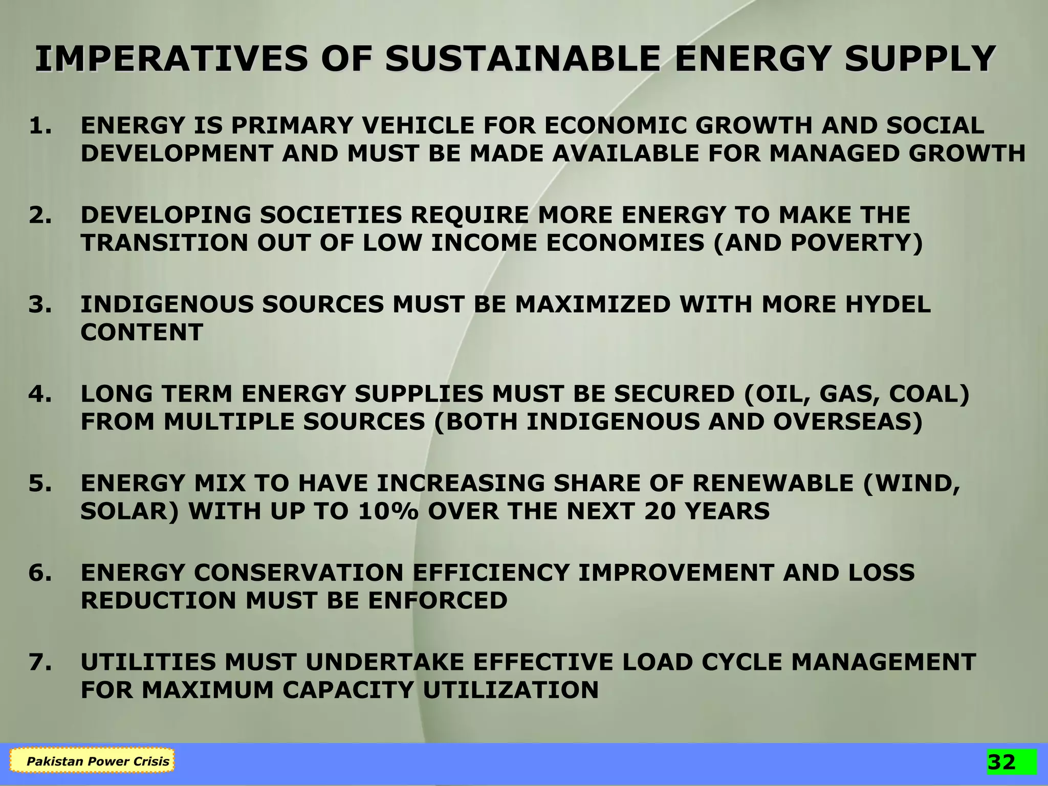 IMPERATIVES OF SUSTAINABLE ENERGY SUPPLY 1. ENERGY IS PRIMARY VEHICLE FOR ECONOMIC GROWTH AND SOCIAL DEVELOPMENT AND MUST BE MADE AVAILABLE FOR MANAGED GROWTH 2. DEVELOPING SOCIETIES REQUIRE MORE ENERGY TO MAKE THE TRANSITION OUT OF LOW INCOME ECONOMIES (AND POVERTY) 3. INDIGENOUS SOURCES MUST BE MAXIMIZED WITH MORE HYDEL CONTENT 4. LONG TERM ENERGY SUPPLIES MUST BE SECURED (OIL, GAS, COAL) FROM MULTIPLE SOURCES (BOTH INDIGENOUS AND OVERSEAS) 5. ENERGY MIX TO HAVE INCREASING SHARE OF RENEWABLE (WIND, SOLAR) WITH UP TO 10% OVER THE NEXT 20 YEARS 6. ENERGY CONSERVATION EFFICIENCY IMPROVEMENT AND LOSS REDUCTION MUST BE ENFORCED 7. UTILITIES MUST UNDERTAKE EFFECTIVE LOAD CYCLE MANAGEMENT FOR MAXIMUM CAPACITY UTILIZATION 