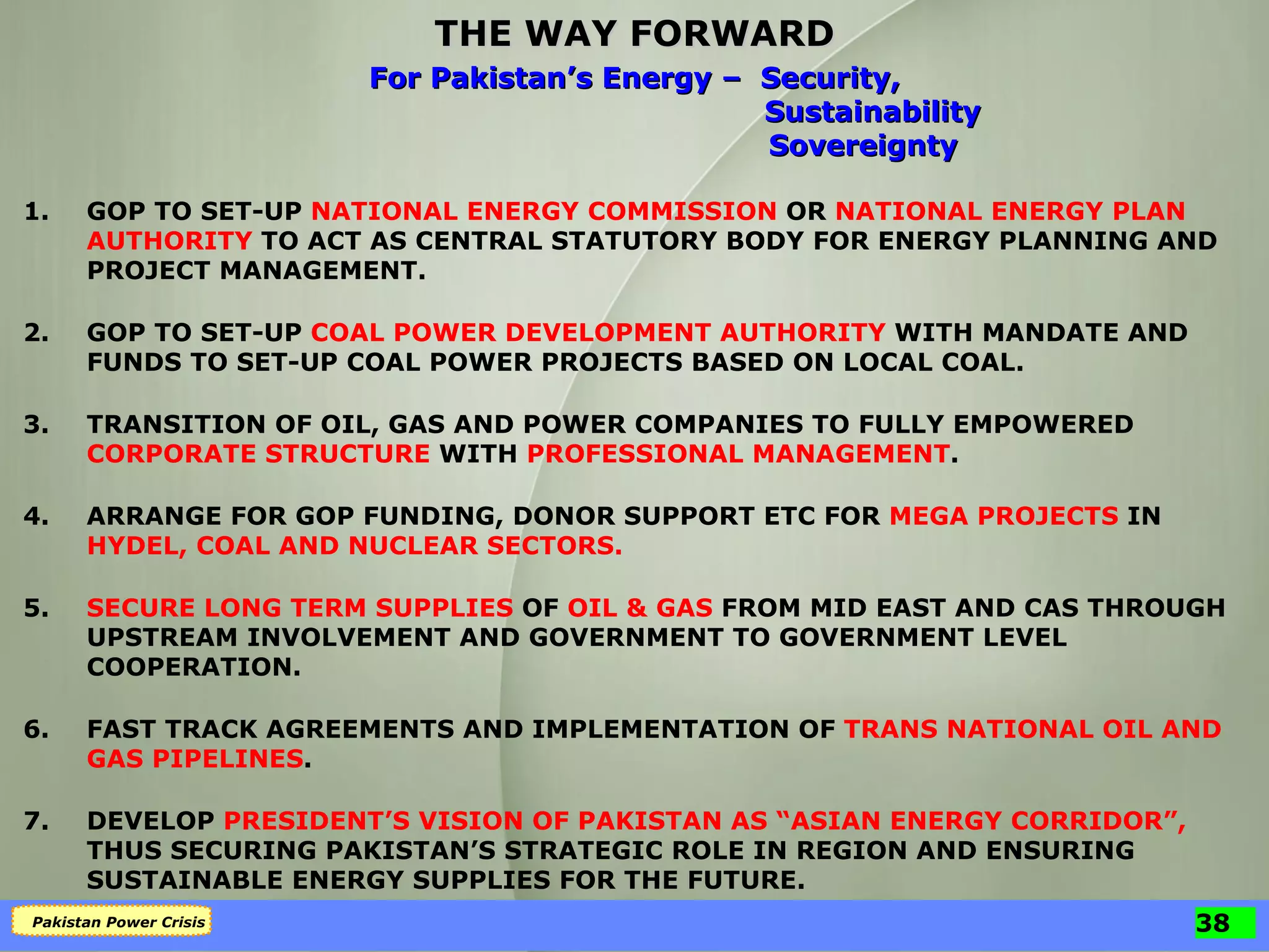 THE WAY FORWARD 1. GOP TO SET-UP  NATIONAL ENERGY COMMISSION  OR  NATIONAL ENERGY PLAN   AUTHORITY  TO ACT AS CENTRAL STATUTORY BODY FOR ENERGY PLANNING AND PROJECT MANAGEMENT. 2. GOP TO SET-UP  COAL POWER DEVELOPMENT AUTHORITY  WITH MANDATE AND FUNDS TO SET-UP COAL POWER PROJECTS BASED ON LOCAL COAL. 3. TRANSITION OF OIL, GAS AND POWER COMPANIES TO FULLY EMPOWERED  CORPORATE STRUCTURE  WITH  PROFESSIONAL MANAGEMENT . 4. ARRANGE FOR GOP FUNDING, DONOR SUPPORT ETC FOR  MEGA PROJECTS  IN  HYDEL, COAL AND NUCLEAR SECTORS. 5. SECURE LONG TERM SUPPLIES  OF  OIL & GAS  FROM MID EAST AND CAS THROUGH UPSTREAM INVOLVEMENT AND GOVERNMENT TO GOVERNMENT LEVEL COOPERATION. 6. FAST TRACK AGREEMENTS AND IMPLEMENTATION OF  TRANS NATIONAL OIL AND GAS PIPELINES . 7. DEVELOP  PRESIDENT’S VISION OF PAKISTAN AS “ASIAN ENERGY CORRIDOR”,  THUS SECURING PAKISTAN’S STRATEGIC ROLE IN REGION AND ENSURING SUSTAINABLE ENERGY SUPPLIES FOR THE FUTURE. For Pakistan’s Energy –  Security,   Sustainability   Sovereignty 