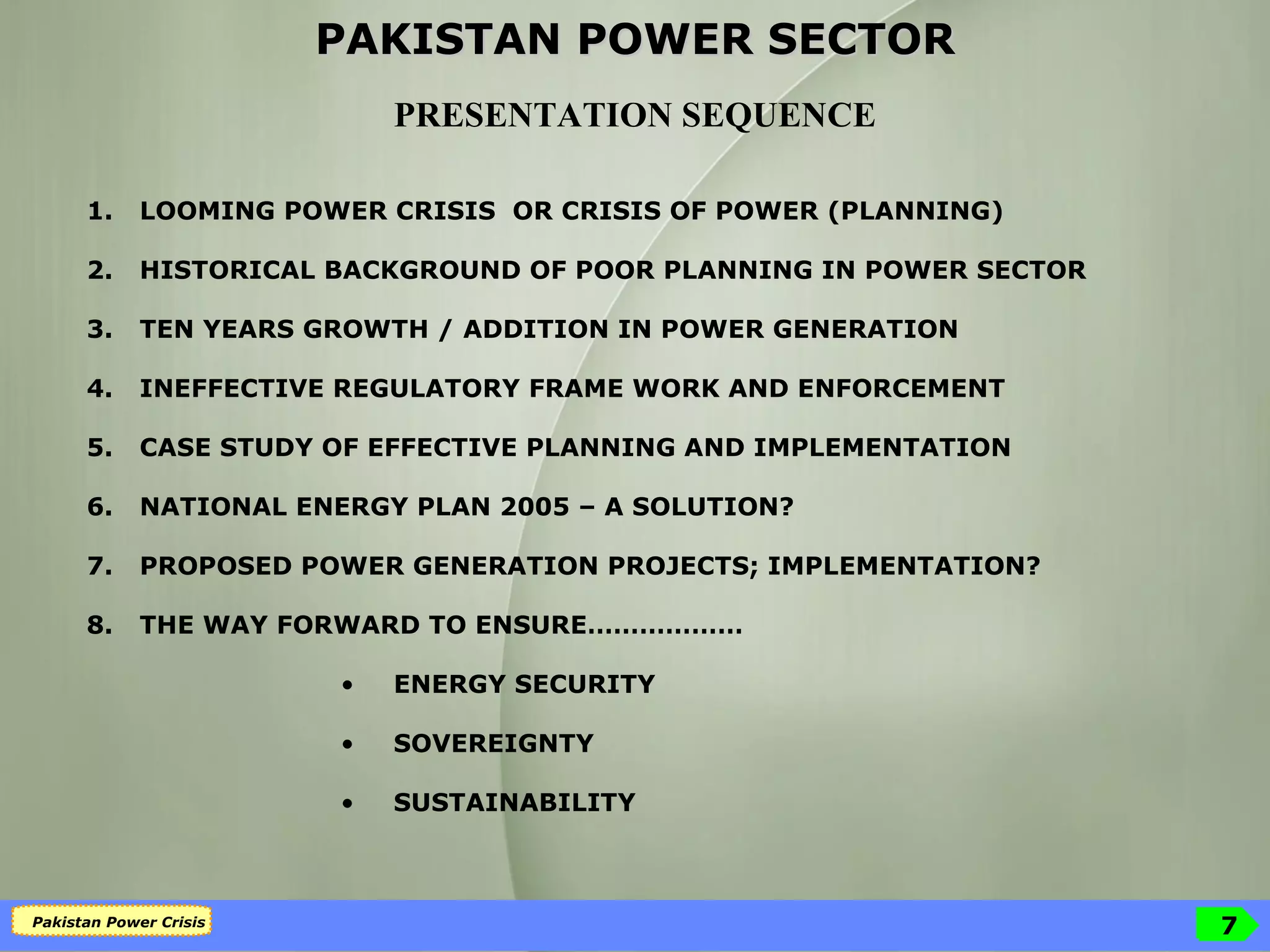 PAKISTAN POWER SECTOR PRESENTATION SEQUENCE LOOMING POWER CRISIS  OR CRISIS OF POWER (PLANNING) HISTORICAL BACKGROUND OF POOR PLANNING IN POWER SECTOR TEN YEARS GROWTH / ADDITION IN POWER GENERATION INEFFECTIVE REGULATORY FRAME WORK AND ENFORCEMENT  CASE STUDY OF EFFECTIVE PLANNING AND IMPLEMENTATION  NATIONAL ENERGY PLAN 2005 – A SOLUTION? PROPOSED POWER GENERATION PROJECTS; IMPLEMENTATION? THE WAY FORWARD TO ENSURE……………… ENERGY SECURITY SOVEREIGNTY SUSTAINABILITY 
