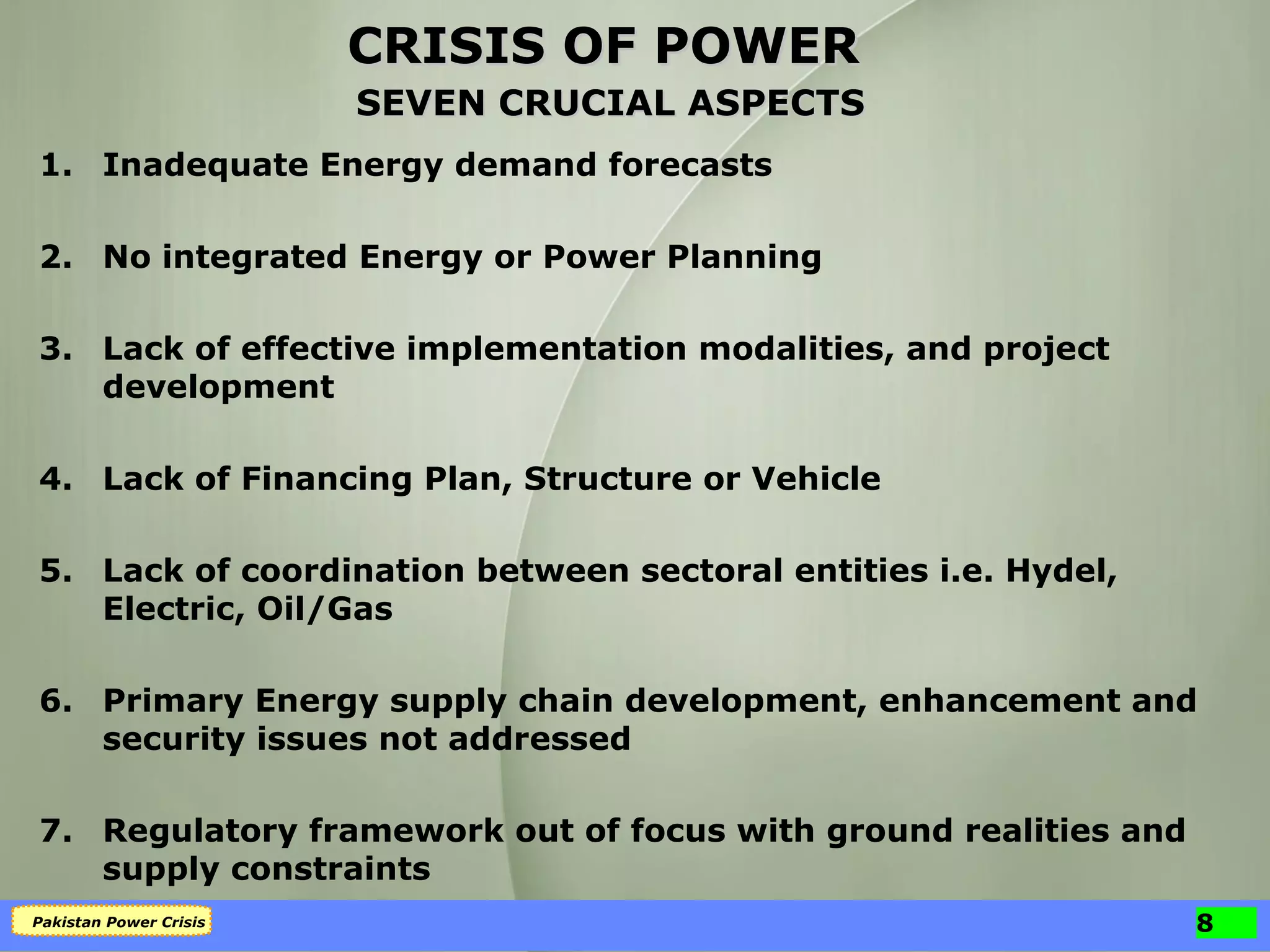1. Inadequate Energy demand forecasts 2. No integrated Energy or Power Planning 3. Lack of effective implementation modalities, and project development 4. Lack of Financing Plan, Structure or Vehicle 5. Lack of coordination between sectoral entities i.e. Hydel, Electric, Oil/Gas 6. Primary Energy supply chain development, enhancement and security issues not addressed 7. Regulatory framework out of focus with ground realities and supply constraints CRISIS OF POWER SEVEN CRUCIAL ASPECTS 
