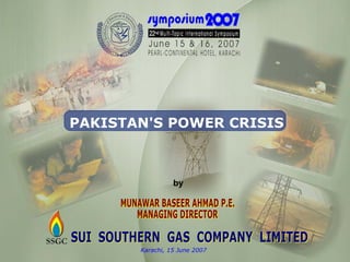 SUI  SOUTHERN  GAS  COMPANY  LIMITED Karachi, 15 June 2007 PAKISTAN'S POWER CRISIS MUNAWAR BASEER AHMAD P.E. MANAGING DIRECTOR by 
