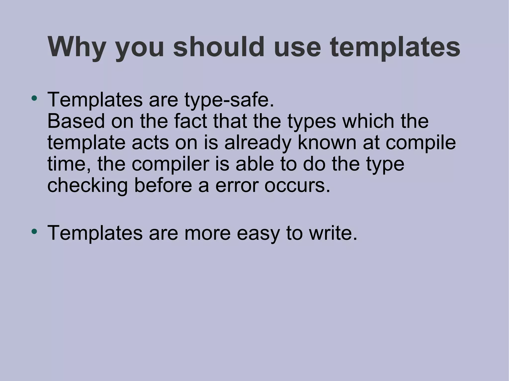 Why you should use templates Templates are type-safe.  Based on the fact that the types which the template acts on is already known at compile time, the compiler is able to do the type checking before a error occurs. Templates are more easy to write. 