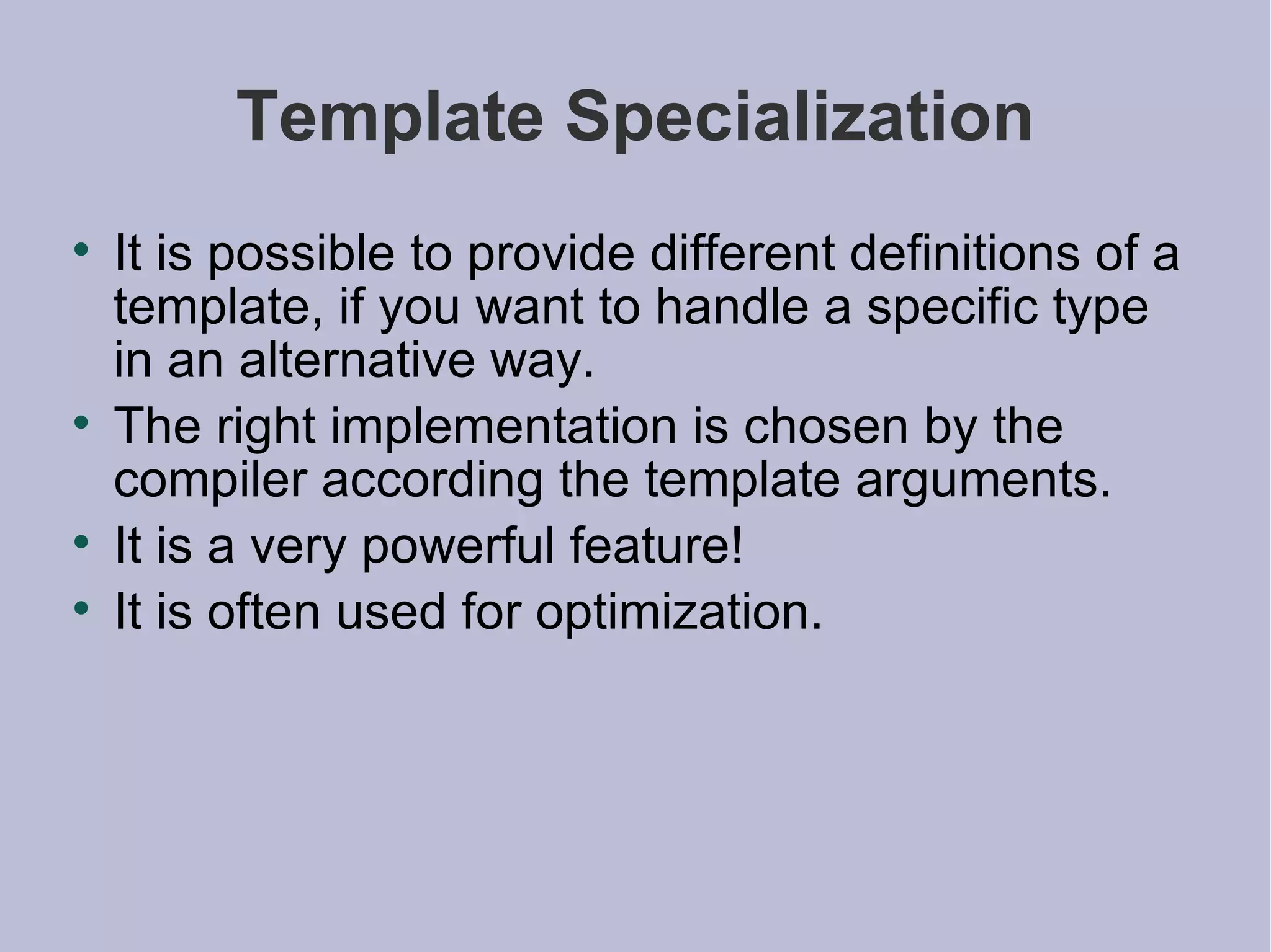 Template Specialization It is possible to provide different definitions of a template, if you want to handle a specific type in an alternative way. The right implementation is chosen by the compiler according the template arguments. It is a very powerful feature! It is often used for optimization. 
