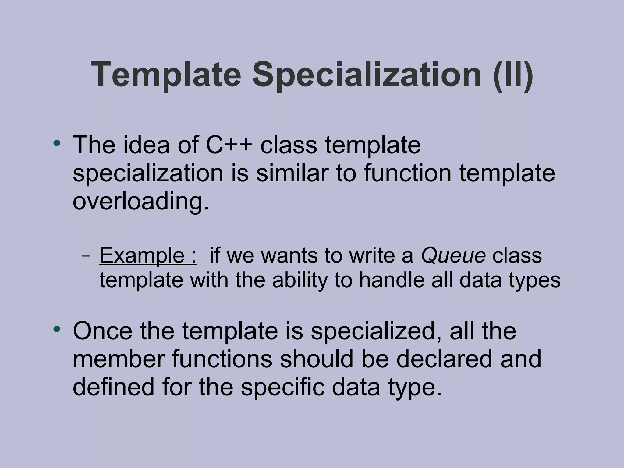 Template Specialization (II) The idea of C++ class template specialization is similar to function template overloading. Example :   if we wants to write a  Queue  class template with the ability to handle all data types Once the template is specialized, all the member functions should be declared and defined for the specific data type. 