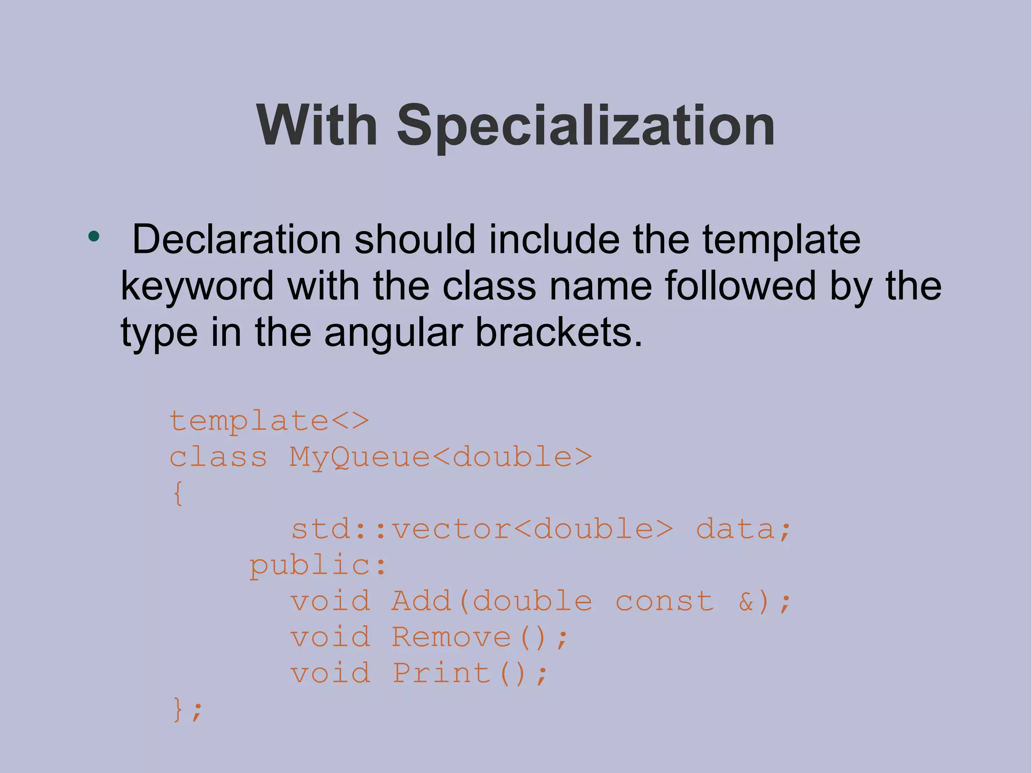 With Specialization Declaration should include the template keyword with the class name followed by the type in the angular brackets. template<> class MyQueue<double> { std::vector<double> data; public: void Add(double const &); void Remove(); void Print(); }; 