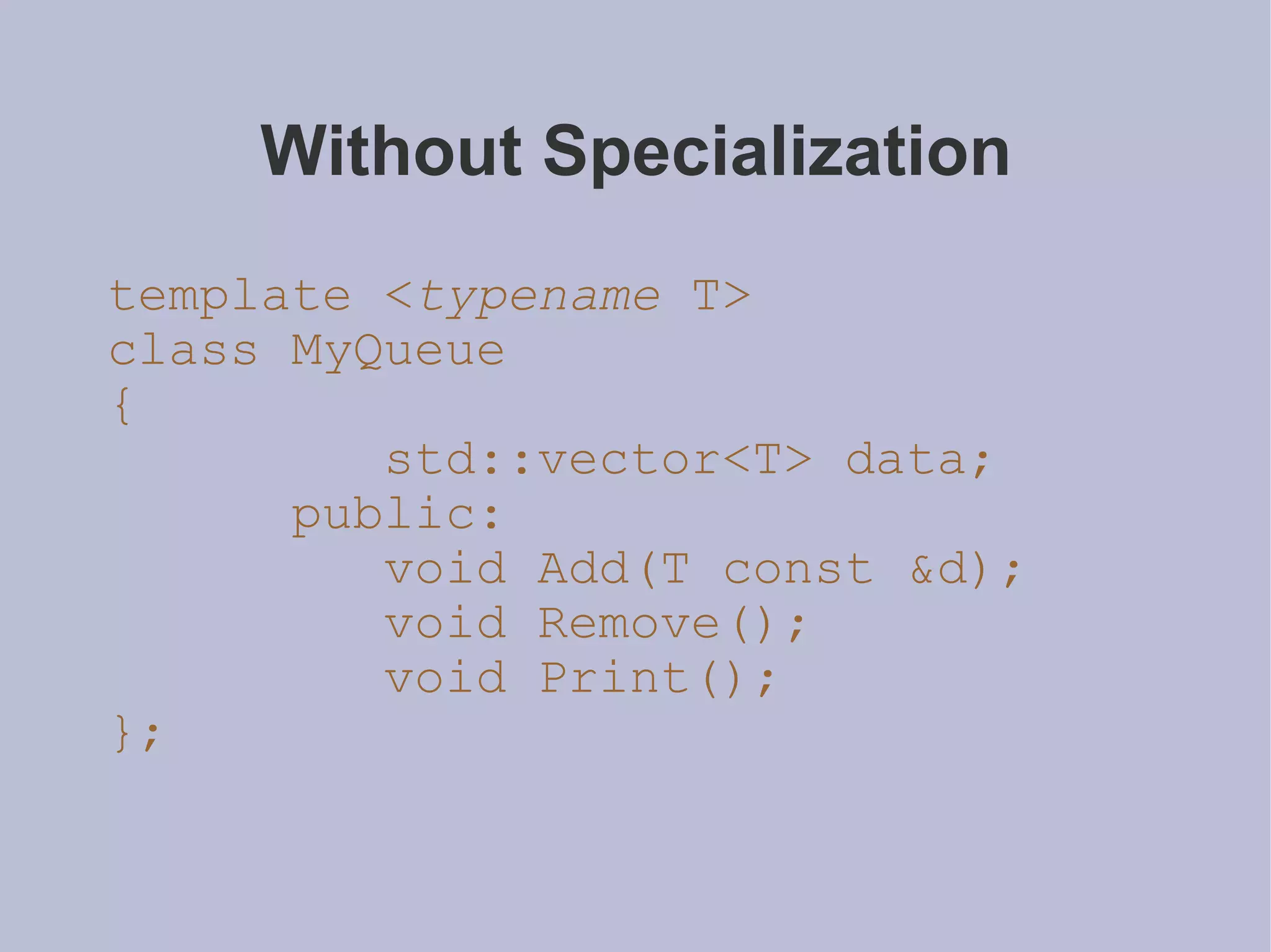 Without Specialization template < typename  T> class MyQueue { std::vector<T> data; public: void Add(T const &d); void Remove(); void Print(); }; 