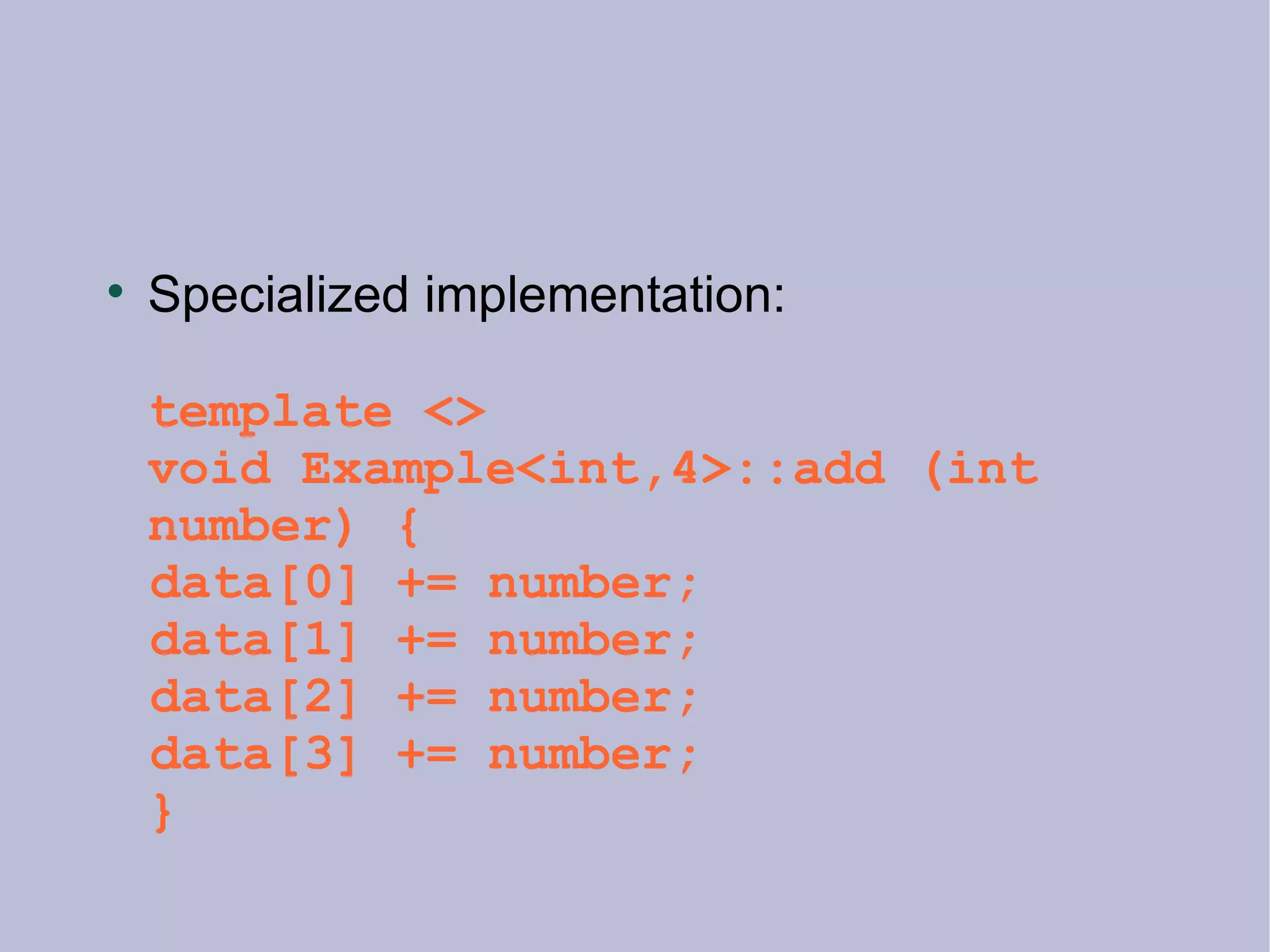 Specialized implementation: template <> void Example<int,4>::add (int number) { data[0] += number; data[1] += number; data[2] += number; data[3] += number;  } 