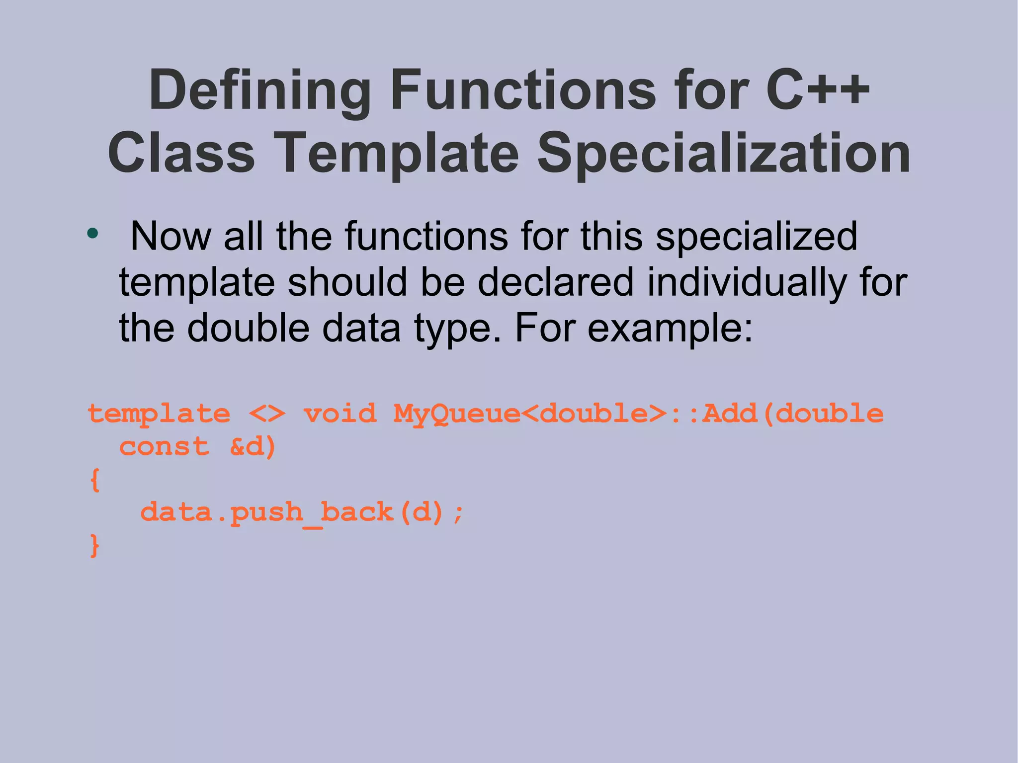 Defining Functions for C++ Class Template Specialization Now all the functions for this specialized template should be declared individually for the double data type. For example: template <> void MyQueue<double>::Add(double const &d) { data.push_back(d); } 