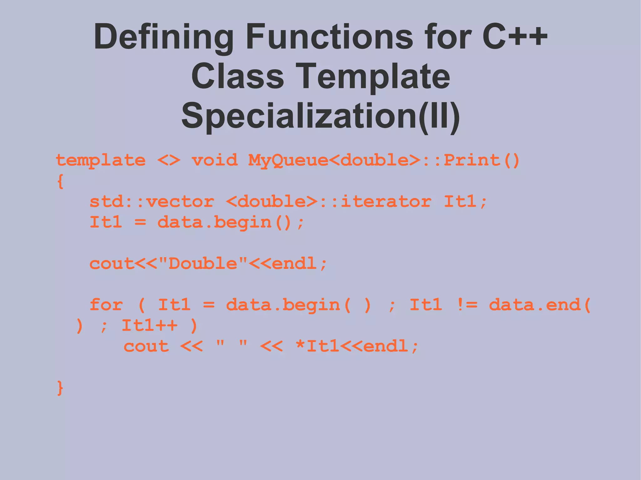Defining Functions for C++ Class Template Specialization(II) template <> void MyQueue<double>::Print() { std::vector <double>::iterator It1; It1 = data.begin(); cout<<&quot;Double&quot;<<endl; for ( It1 = data.begin( ) ; It1 != data.end( ) ; It1++ ) cout << &quot; &quot; << *It1<<endl; } 
