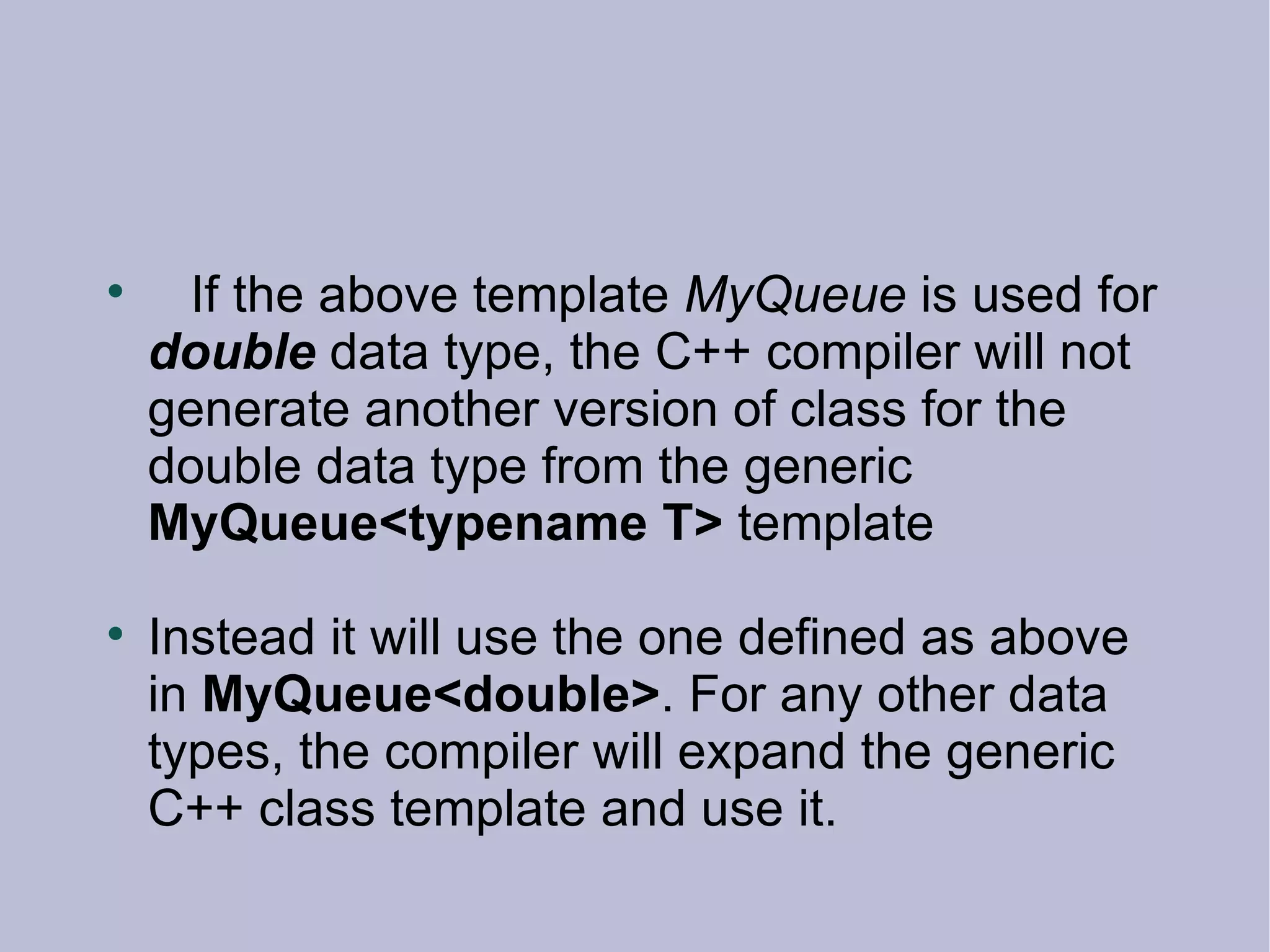 If the above template  MyQueue  is used for  double  data type, the C++ compiler will not generate another version of class for the double data type from the generic  MyQueue<typename T>  template Instead it will use the one defined as above in  MyQueue<double> . For any other data types, the compiler will expand the generic C++ class template and use it. 