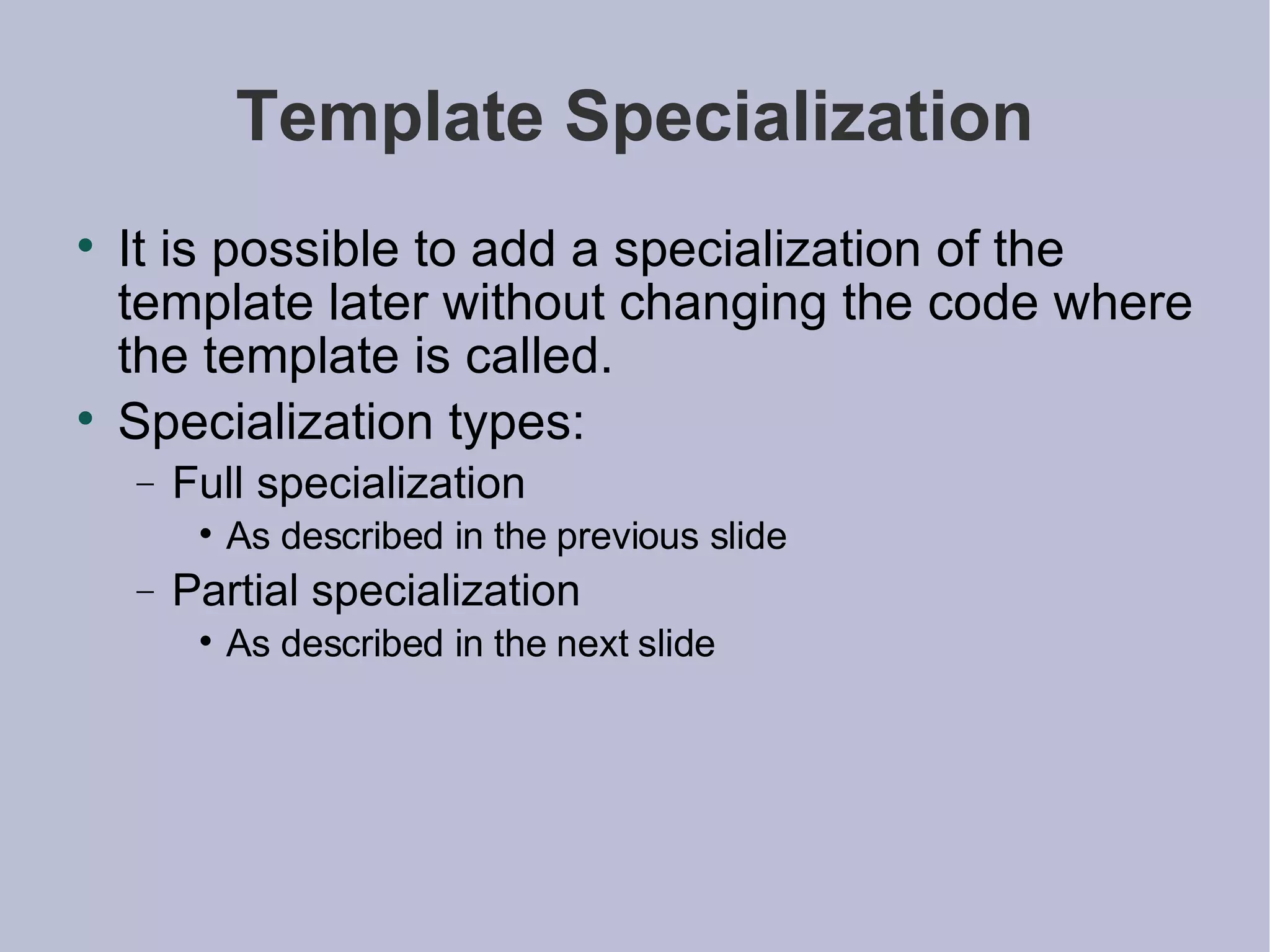 Template Specialization It is possible to add a specialization of the template later without changing the code where the template is called. Specialization types: Full specialization As described in the previous slide Partial specialization As described in the next slide 